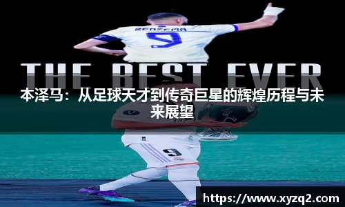 本泽马：从足球天才到传奇巨星的辉煌历程与未来展望