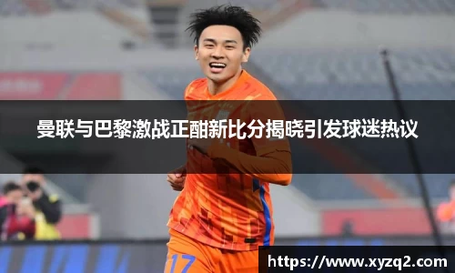 曼联与巴黎激战正酣新比分揭晓引发球迷热议