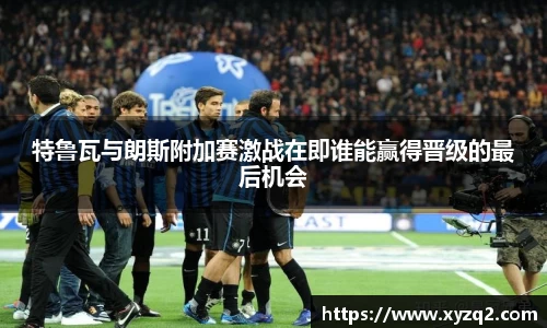 特鲁瓦与朗斯附加赛激战在即谁能赢得晋级的最后机会